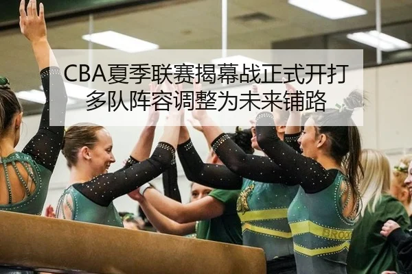 CBA夏季联赛揭幕战正式开打 多队阵容调整为未来铺路